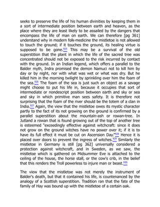 seeks to preserve the life of his human divinities by keeping them in
a sort of intermediate position between earth and heaven, as the
place where they are least likely to be assailed by the dangers that
encompass the life of man on earth. We can therefore [pg 361]
understand why in modern folk-medicine the mistletoe is not allowed
to touch the ground; if it touches the ground, its healing virtue is
supposed to be gone.925
This may be a survival of the old
superstition that the plant in which the life of the sacred tree was
concentrated should not be exposed to the risk incurred by contact
with the ground. In an Indian legend, which offers a parallel to the
Balder myth, Indra promised the demon Namuci not to kill him by
day or by night, nor with what was wet or what was dry. But he
killed him in the morning twilight by sprinkling over him the foam of
the sea.926
The foam of the sea is just such an object as a savage
might choose to put his life in, because it occupies that sort of
intermediate or nondescript position between earth and sky or sea
and sky in which primitive man sees safety. It is therefore not
surprising that the foam of the river should be the totem of a clan in
India.927
Again, the view that the mistletoe owes its mystic character
partly to the fact of its not growing on the ground is confirmed by a
parallel superstition about the mountain-ash or rowan-tree. In
Jutland a rowan that is found growing out of the top of another tree
is esteemed “exceedingly effective against witchcraft: since it does
not grow on the ground witches have no power over it; if it is to
have its full effect it must be cut on Ascension Day.”928
Hence it is
placed over doors to prevent the ingress of witches.929
Similarly the
mistletoe in Germany is still [pg 362] universally considered a
protection against witchcraft, and in Sweden, as we saw, the
mistletoe which is gathered on Midsummer Eve is attached to the
ceiling of the house, the horse stall, or the cow's crib, in the belief
that this renders the Troll powerless to injure man or beast.930
The view that the mistletoe was not merely the instrument of
Balder's death, but that it contained his life, is countenanced by the
analogy of a Scottish superstition. Tradition ran that the fate of the
family of Hay was bound up with the mistletoe of a certain oak.
 