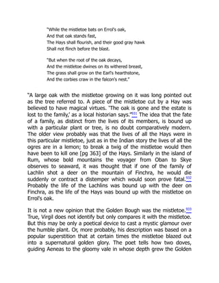 “While the mistletoe bats on Errol's oak,
And that oak stands fast,
The Hays shall flourish, and their good gray hawk
Shall not flinch before the blast.
“But when the root of the oak decays,
And the mistletoe dwines on its withered breast,
The grass shall grow on the Earl's hearthstone,
And the corbies craw in the falcon's nest.”
“A large oak with the mistletoe growing on it was long pointed out
as the tree referred to. A piece of the mistletoe cut by a Hay was
believed to have magical virtues. ‘The oak is gone and the estate is
lost to the family,’ as a local historian says.”931
The idea that the fate
of a family, as distinct from the lives of its members, is bound up
with a particular plant or tree, is no doubt comparatively modern.
The older view probably was that the lives of all the Hays were in
this particular mistletoe, just as in the Indian story the lives of all the
ogres are in a lemon; to break a twig of the mistletoe would then
have been to kill one [pg 363] of the Hays. Similarly in the island of
Rum, whose bold mountains the voyager from Oban to Skye
observes to seaward, it was thought that if one of the family of
Lachlin shot a deer on the mountain of Finchra, he would die
suddenly or contract a distemper which would soon prove fatal.932
Probably the life of the Lachlins was bound up with the deer on
Finchra, as the life of the Hays was bound up with the mistletoe on
Errol's oak.
It is not a new opinion that the Golden Bough was the mistletoe.933
True, Virgil does not identify but only compares it with the mistletoe.
But this may be only a poetical device to cast a mystic glamour over
the humble plant. Or, more probably, his description was based on a
popular superstition that at certain times the mistletoe blazed out
into a supernatural golden glory. The poet tells how two doves,
guiding Aeneas to the gloomy vale in whose depth grew the Golden
 