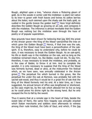 Bough, alighted upon a tree, “whence shone a flickering gleam of
gold. As in the woods in winter cold the mistletoe—a plant not native
to its tree—is green with fresh leaves and twines its yellow berries
about the boles; such seemed upon the shady oak the leafy gold, so
rustled in the gentle breeze the golden leaf.”934
Here Virgil definitely
describes the Golden Bough as growing on an oak, and compares it
with the mistletoe. The inference is almost inevitable that the Golden
Bough was nothing but the mistletoe seen through the haze of
poetry or of popular superstition.
Now grounds have been shown for believing that [pg 364] the priest
of the Arician grove—the King of the Wood—personified the tree on
which grew the Golden Bough.935
Hence, if that tree was the oak,
the King of the Wood must have been a personification of the oak-
spirit. It is, therefore, easy to understand why, before he could be
slain, it was necessary to break the Golden Bough. As an oak-spirit,
his life or death was in the mistletoe on the oak, and so long as the
mistletoe remained intact, he, like Balder, could not die. To slay him,
therefore, it was necessary to break the mistletoe, and probably, as
in the case of Balder, to throw it at him. And to complete the
parallel, it is only necessary to suppose that the King of the Wood
was formerly burned, dead or alive, at the midsummer fire festival
which, as we have seen, was annually celebrated in the Arician
grove.936
The perpetual fire which burned in the grove, like the
perpetual fire under the oak at Romove, was probably fed with the
sacred oak-wood; and thus it would be in a great fire of oak that the
King of the Wood formerly met his end. At a later time, as I have
suggested, his annual tenure of office was lengthened or shortened,
as the case might be, by the rule which allowed him to live so long
as he could prove his divine right by the strong hand. But he only
escaped the fire to fall by the sword.
Thus it seems that at a remote age in the heart of Italy, beside the
sweet lake of Nemi, the same fiery tragedy was annually enacted
which Italian merchants and soldiers were afterwards to witness
among their rude kindred, the Celts of Gaul, and which, if the [pg
 