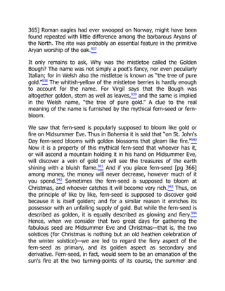 365] Roman eagles had ever swooped on Norway, might have been
found repeated with little difference among the barbarous Aryans of
the North. The rite was probably an essential feature in the primitive
Aryan worship of the oak.937
It only remains to ask, Why was the mistletoe called the Golden
Bough? The name was not simply a poet's fancy, nor even peculiarly
Italian; for in Welsh also the mistletoe is known as “the tree of pure
gold.”938
The whitish-yellow of the mistletoe berries is hardly enough
to account for the name. For Virgil says that the Bough was
altogether golden, stem as well as leaves,939
and the same is implied
in the Welsh name, “the tree of pure gold.” A clue to the real
meaning of the name is furnished by the mythical fern-seed or fern-
bloom.
We saw that fern-seed is popularly supposed to bloom like gold or
fire on Midsummer Eve. Thus in Bohemia it is said that “on St. John's
Day fern-seed blooms with golden blossoms that gleam like fire.”940
Now it is a property of this mythical fern-seed that whoever has it,
or will ascend a mountain holding it in his hand on Midsummer Eve,
will discover a vein of gold or will see the treasures of the earth
shining with a bluish flame.941
And if you place fern-seed [pg 366]
among money, the money will never decrease, however much of it
you spend.942
Sometimes the fern-seed is supposed to bloom at
Christmas, and whoever catches it will become very rich.943
Thus, on
the principle of like by like, fern-seed is supposed to discover gold
because it is itself golden; and for a similar reason it enriches its
possessor with an unfailing supply of gold. But while the fern-seed is
described as golden, it is equally described as glowing and fiery.944
Hence, when we consider that two great days for gathering the
fabulous seed are Midsummer Eve and Christmas—that is, the two
solstices (for Christmas is nothing but an old heathen celebration of
the winter solstice)—we are led to regard the fiery aspect of the
fern-seed as primary, and its golden aspect as secondary and
derivative. Fern-seed, in fact, would seem to be an emanation of the
sun's fire at the two turning-points of its course, the summer and
 