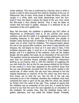 winter solstices. This view is confirmed by a German story in which a
hunter is said to have procured fern-seed by shooting at the sun on
Midsummer Day at noon; three drops of blood fell down, which he
caught in a white cloth, and these blood-drops were the fern-
seed.945
Here the blood is clearly the blood of the sun, from which
the fern-seed is thus directly derived. Thus it may be taken as
certain that fern-seed is golden, because it is believed to be an
emanation of the sun's golden fire.
Now, like fern-seed, the mistletoe is gathered [pg 367] either at
Midsummer or Christmas946
—that is, at the summer and winter
solstices—and, like fern-seed, it is supposed to possess the power of
revealing treasures in the earth. On Midsummer Eve people in
Sweden make divining-rods of mistletoe or of four different kinds of
wood, one of which must be mistletoe. The treasure-seeker places
the rod on the ground after sundown, and when it rests directly over
treasure, the rod begins to move as if it were alive.947
Now, if the
mistletoe discovers gold, it must be in its character of the Golden
Bough; and if it is gathered at the solstices, must not the Golden
Bough, like the golden fern-seed, be an emanation of the sun's fire?
The question cannot be answered with a simple affirmative. We have
seen that the primitive Aryans probably kindled the midsummer
bonfires as sun-charms, that is, with the intention of supplying the
sun with fresh fire. But as this fire was always elicited by the friction
of oak wood,948
it must have appeared to the primitive Aryan that
the sun was periodically recruited from the fire which resided in the
sacred oak. In other words, the oak must have seemed to him the
original storehouse or reservoir of the fire which was from time to
time drawn out to feed the sun. But the life of the oak was
conceived to be in the mistletoe; therefore the mistletoe must have
contained the seed or germ of the [pg 368] fire which was elicited
by friction from the wood of the oak. Thus, instead of saying that
the mistletoe was an emanation of the sun's fire, it would be more
correct to say that the sun's fire was regarded as an emanation of
the mistletoe. No wonder, then, that the mistletoe shone with a
golden splendour, and was called the Golden Bough. Probably,
 