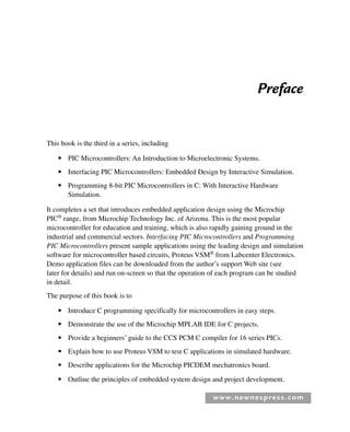 www.newnespress.com
Preface
This book is the third in a series, including
● PIC Microcontrollers: An Introduction to Microelectronic Systems.
● Interfacing PIC Microcontrollers: Embedded Design by Interactive Simulation.
● Programming 8-bit PIC Microcontrollers in C: With Interactive Hardware
Simulation.
It completes a set that introduces embedded application design using the Microchip
PIC®
range, from Microchip Technology Inc. of Arizona. This is the most popular
microcontroller for education and training, which is also rapidly gaining ground in the
industrial and commercial sectors. Interfacing PIC Microcontrollers and Programming
PIC Microcontrollers present sample applications using the leading design and simulation
software for microcontroller based circuits, Proteus VSM®
from Labcenter Electronics.
Demo application files can be downloaded from the author’s support Web site (see
later for details) and run on-screen so that the operation of each program can be studied
in detail.
The purpose of this book is to
● Introduce C programming specifically for microcontrollers in easy steps.
● Demonstrate the use of the Microchip MPLAB IDE for C projects.
● Provide a beginners’ guide to the CCS PCM C compiler for 16 series PICs.
● Explain how to use Proteus VSM to test C applications in simulated hardware.
● Describe applications for the Microchip PICDEM mechatronics board.
● Outline the principles of embedded system design and project development.
Pre-H8960.indd xiii
Pre-H8960.indd xiii 6/10/2008 10:38:12 AM
6/10/2008 10:38:12 AM
 