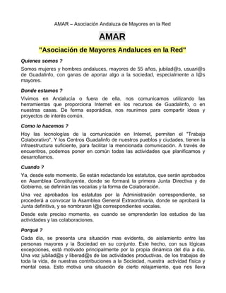 AMAR – Asociación Andaluza de Mayores en la Red

                                  AMAR
        "Asociación de Mayores Andaluces en la Red"
Quienes somos ?
Somos mujeres y hombres andaluces, mayores de 55 años, jubilad@s, usuari@s
de Guadalinfo, con ganas de aportar algo a la sociedad, especialmente a l@s
mayores.

Donde estamos ?
Vivimos en Andalucía o fuera de ella, nos comunicamos utilizando las
herramientas que proporciona Internet en los recursos de Guadalinfo, o en
nuestras casas. De forma esporádica, nos reunimos para compartir ideas y
proyectos de interés común.

Como lo hacemos ?
Hoy las tecnologías de la comunicación en Internet, permiten el "Trabajo
Colaborativo". Y los Centros Guadalinfo de nuestros pueblos y ciudades, tienen la
infraestructura suficiente, para facilitar la mencionada comunicación. A través de
encuentros, podemos poner en común todas las actividades que planificamos y
desarrollamos.

Cuando ?
Ya, desde este momento. Se están redactando los estatutos, que serán aprobados
en Asamblea Constituyente, donde se formará la primera Junta Directiva y de
Gobierno, se definirán las vocalías y la forma de Colaboración.
Una vez aprobados los estatutos por la Administración correspondiente, se
procederá a convocar la Asamblea General Extraordinaria, donde se aprobará la
Junta definitiva, y se nombraran l@s correspondientes vocales.
Desde este preciso momento, es cuando se emprenderán los estudios de las
actividades y las colaboraciones.

Porqué ?
Cada día, se presenta una situación mas evidente, de aislamiento entre las
personas mayores y la Sociedad en su conjunto. Este hecho, con sus lógicas
excepciones, está motivado principalmente por la propia dinámica del día a día.
Una vez jubilad@s y liberad@s de las actividades productivas, de los trabajos de
toda la vida, de nuestras contribuciones a la Sociedad, nuestra actividad física y
mental cesa. Esto motiva una situación de cierto relajamiento, que nos lleva
 