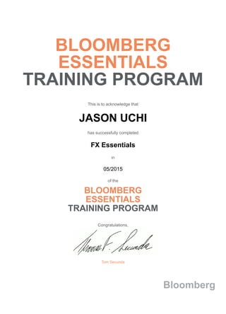 BLOOMBERG
ESSENTIALS
TRAINING PROGRAM
This is to acknowledge that
JASON UCHI
has successfully completed
FX Essentials
in
05/2015
of the
BLOOMBERG
ESSENTIALS
TRAINING PROGRAM
Congratulations,
Tom Secunda
Bloomberg
 