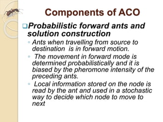 Components of ACO
Probabilistic forward ants and
solution construction
◦ Ants when travelling from source to
destination is in forward motion.
◦ The movement in forward mode is
determined probabilistically and it is
biased by the pheromone intensity of the
preceding ants.
◦ Local information stored on the node is
read by the ant and used in a stochastic
way to decide which node to move to
next
 