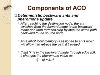 Components of ACO
Deterministic backward ants and
pheromone update
◦ After reaching the destination node, the ant
switches from the forward mode to the backward
mode and then retraces step by step the same path
backward to the source node
◦ An explicit local memory is assigned to ants which
will allow it to retrace the path it traveled.
◦ If ant ‘k’ is in the backward mode through edge (i,j),
it changes the pheromone value as
τij = τij + Δ τk
 