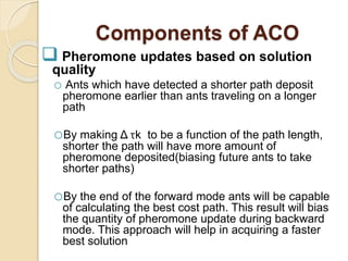Components of ACO
 Pheromone updates based on solution
quality
o Ants which have detected a shorter path deposit
pheromone earlier than ants traveling on a longer
path
oBy making Δ τk to be a function of the path length,
shorter the path will have more amount of
pheromone deposited(biasing future ants to take
shorter paths)
oBy the end of the forward mode ants will be capable
of calculating the best cost path. This result will bias
the quantity of pheromone update during backward
mode. This approach will help in acquiring a faster
best solution
 