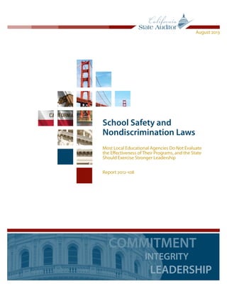 School Safety and
Nondiscrimination Laws
Most Local Educational Agencies Do Not Evaluate
the Effectiveness of Their Programs, and the State
Should Exercise Stronger Leadership
Report 2012-108
August 2013
COMMITMENT
INTEGRITY
LEADERSHIP
 