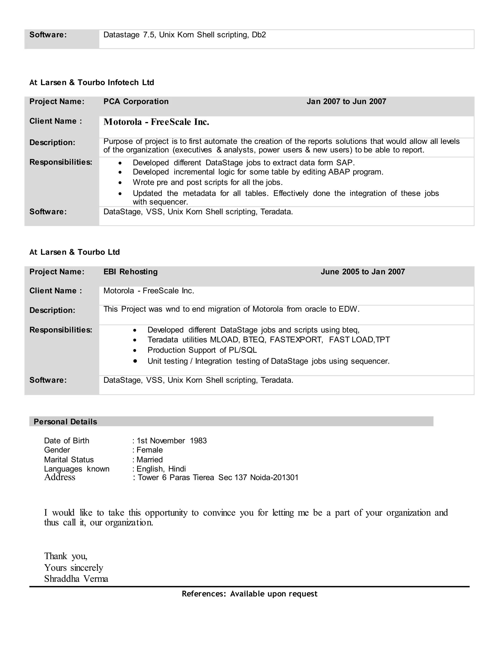 Software: Datastage 7.5, Unix Korn Shell scripting, Db2
At Larsen & Tourbo Infotech Ltd
Project Name: PCA Corporation Jan 2007 to Jun 2007
Client Name : Motorola - FreeScale Inc.
Description: Purpose of project is to first automate the creation of the reports solutions that would allow all levels
of the organization (executives & analysts, power users & new users) to be able to report.
Responsibilities:  Developed different DataStage jobs to extract data form SAP. 
 Developed incremental logic for some table by editing ABAP program. 
 Wrote pre and post scripts for all the jobs. 
 Updated the metadata for all tables. Effectively done the integration of these jobs
with sequencer. 
Software: DataStage, VSS, Unix Korn Shell scripting, Teradata.
At Larsen & Tourbo Ltd
Project Name: EBI Rehosting June 2005 to Jan 2007
Client Name : Motorola - FreeScale Inc.
Description: This Project was wnd to end migration of Motorola from oracle to EDW.
Responsibilities:  Developed different DataStage jobs and scripts using bteq, 
 Teradata utilities MLOAD, BTEQ, FASTEXPORT, FAST LOAD,TPT
 Production Support of PL/SQL 
 Unit testing / Integration testing of DataStage jobs using sequencer. 
Software: DataStage, VSS, Unix Korn Shell scripting, Teradata.
Personal Details
Date of Birth : 1st November 1983
Gender : Female
Marital Status : Married
Languages known : English, Hindi
Address : Tower 6 Paras Tierea Sec 137 Noida-201301
I would like to take this opportunity to convince you for letting me be a part of your organization and
thus call it, our organization.
Thank you,
Yours sincerely
Shraddha Verma
References: Available upon request
 