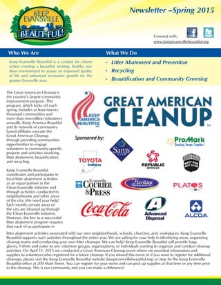 Newsletter –Spring 2015
www.keepevansvillebeautiful.org
Connect with:
Who We Are What We Do
Keep Evansville Beautiful is a catalyst for citizen
action creating a beautiful, inviting, healthy out-
door environment to assure an improved quality
of life and enhanced economic growth for the
greater Evansville area.
Litter Abatement and Prevention•	
Recycling•	
Beautification and Community Greening•	
litter abatement activities associated with our own neighborhoods, schools, churches, and, workplaces. Keep Evansville
Beautiful supports such activities throughout the entire year. We are asking for your help in identifying areas, organizing
cleanup teams and conducting your own litter cleanups. We can help! Keep Evansville Beautiful will provide bags,
gloves, T-shirts and water to any volunteer groups, organizations, or individuals wanting to organize and conduct cleanup
activities. On April 11, 2015 we conducted a Great American Cleanup event where we provided information and
supplies to volunteers who registered for a future cleanup. If you missed this event or if you want to register for additional
cleanups, please visit the Keep Evansville Beautiful website (keepevansvillebeautiful.org) or stop by the Keep Evansville
Beautiful office at 209 Main Street. You can register for your event and can pick up supplies at that time or any time prior
to the cleanup. This is our community and you can make a difference!
The Great American Cleanup is
the country’s largest community
improvement program. This
program, which kicks off each
spring, includes at least twenty-
thousand communities and
more than two-million volunteers
annually. Keep America Beautiful
and its network of community-
based affiliates execute the
Great American Cleanup
through providing communities
opportunities to engage
volunteers in community-specific
projects and activities involving
litter abatement, beautification,
and recycling.
Keep Evansville Beautiful
coordinates and participates in
local litter abatement activities
as an equal partner in the
Clean Evansville Initiative and
through activities conducted in
neighborhoods and other areas
of the city. We need your help!
Each month, certain areas of
the city are cleaned up through
the Clean Evansville Initiative.
However, the key to a successful
litter abatement program requires
that each of us participate in
 