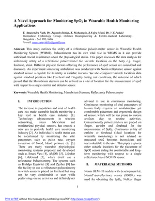 1
A Novel Approach for Monitoring SpO2 in Wearable Health Monitoring
Applications
Y. Amarendra Nath, Dr. Jayanth Daniel, K. Mohanvelu, B.Vajra Muni, Dr. V.C.Padaki
Biomedical Technology Group, Defence Bioengineering & Electro-medical Laboratory,
Bangalore – 560 093, India
a
e-mail: amar.yatavakilla@gmail.com
Abstract: This study outlines the utility of a reflectance pulseoximeter sensor in Wearable Health
Monitoring System (WHMS). Pulseoximeter has its own vital role in WHMS as it can provide
additional crucial information about the physiological status. This paper discusses the data analysis for
ambulatory utility of a reflectance pulseoximeter for variable locations on the body e.g. Finger,
forehead, chest. Different physical factors affecting the performance of spo2 sensor are considered and
discussed. An experiment simulating ambulation was conducted with Nonin reflectance sensor against
standard sensor is capable for its utility in variable motions. We also compared variable locations data
against standard positions like Forehead and Fingertip during rest conditions, the outcome of which
proved that the Manubrium sternum can be utilized as a site of location for the measurement of spo2
with respect to a single emitter and detector sensor.
Keywords: Wearable Health Monitoring, Manubrium Sternum, Reflectance Pulseoximetry
I. INTRODUCTION
The increase in population and cost of health
care has made wearable health monitoring a
key tool in health care industry [1].
Technology advancements in wireless
networking, micro fabrication and
miniaturized physical sensors, has created a
new era in portable health care monitoring
industry [2]. An individual’s health status can
be ascertained by monitoring the vital
parameters such as pulse rate, oxygen
saturation of blood, blood pressure etc [3].
There are many wearable physiological
monitoring systems proposed and developed
such as Smart Vest [4], AMON [5], Lifeshirt
[6], LifeGuard [7], which don’t use a
reflectance Pulseoximetry. The systems such
as Hidalgo Equivital [8] and Zypher [9] has
the facility to use a reflectance-pulseoximetry
in which sensor is placed on forehead but may
not be very comfortable to user while
performing routine activities and definitely not
advised to use in continuous monitoring.
Continuous monitoring of vital parameters of
human body requires an unobstructive yet
comfortable placement and ergonomic design
of sensor, which will be less prone to motion
artifacts due to routine activities.
Conventionally pulseoximeters are placed on
finger, earlobe and forehead for the
measurement of SpO2. Continuous utility of
earlobe or forehead (Ideal locations for
wearable monitoring) is not advised as
measured spo2 becomes inconsistent and
uncomfortable to the user. This paper explores
other suitable locations for the placement of
SpO2 sensor aiding for comfortable and long-
term monitoring with respect to a single
reflectance based NONIN sensor.
II. MATERIALS& METHODS
Nonin OEM-III module with development kit,
NoninTransreflectance sensor (8000R) was
used for obtaining the SpO2, Nellcor finger
Print to PDF without this message by purchasing novaPDF (http://www.novapdf.com/)
 
