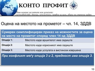 10
При конфликт меѓу опција 3 и 2, предност има опција 3.
Оцена на местото на прометот – чл. 14, ЗДДВ
Сумарен симплифициран приказ на можностите за оцена
на место на прометот според член 14 од ЗДДВ
Опција 1: Местото каде вршителот има седиште
Опција 2: Местото каде корисникот има седиште
Опција 3: Местото каде услугата е вистински извршена
 