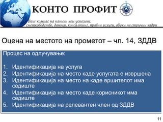 11
Процес на одлучување:
1. Идентификација на услуга
2. Идентификација на место каде услугата е извршена
3. Идентификација на место на каде вршителот има
седиште
4. Идентификација на место каде корисникот има
седиште
5. Идентификација на релевантен член од ЗДДВ
Оцена на местото на прометот – чл. 14, ЗДДВ
 