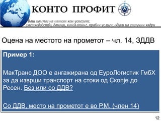 12
Пример 1:
МакТранс ДОО е ангажирана од ЕуроЛогистик ГмбХ
за да изврши транспорт на стоки од Скопје до
Ресен. Без или со ДДВ?
Со ДДВ, место на прометот е во Р.М. (член 14)
Оцена на местото на прометот – чл. 14, ЗДДВ
 