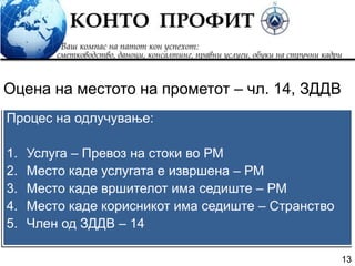 13
Процес на одлучување:
1. Услуга – Превоз на стоки во РМ
2. Место каде услугата е извршена – РМ
3. Место каде вршителот има седиште – РМ
4. Место каде корисникот има седиште – Странство
5. Член од ЗДДВ – 14
Оцена на местото на прометот – чл. 14, ЗДДВ
 