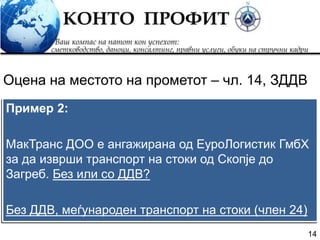 14
Пример 2:
МакТранс ДОО е ангажирана од ЕуроЛогистик ГмбХ
за да изврши транспорт на стоки од Скопје до
Загреб. Без или со ДДВ?
Без ДДВ, меѓународен транспорт на стоки (член 24)
Оцена на местото на прометот – чл. 14, ЗДДВ
 