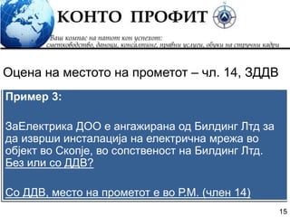 15
Пример 3:
ЗаЕлектрика ДОО е ангажирана од Билдинг Лтд за
да изврши инсталација на електрична мрежа во
објект во Скопје, во сопственост на Билдинг Лтд.
Без или со ДДВ?
Со ДДВ, место на прометот е во Р.М. (член 14)
Оцена на местото на прометот – чл. 14, ЗДДВ
 