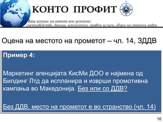 16
Пример 4:
Маркетинг агенцијата КисМи ДОО е најмена од
Билдинг Лтд да испланира и изврши промотивна
кампања во Македонија. Без или со ДДВ?
Без ДДВ, место на прометот е во странство (чл. 14)
Оцена на местото на прометот – чл. 14, ЗДДВ
 