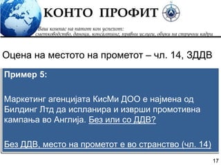 17
Пример 5:
Маркетинг агенцијата КисМи ДОО е најмена од
Билдинг Лтд да испланира и изврши промотивна
кампања во Англија. Без или со ДДВ?
Без ДДВ, место на прометот е во странство (чл. 14)
Оцена на местото на прометот – чл. 14, ЗДДВ
 