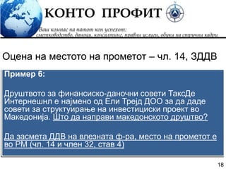 18
Пример 6:
Друштвото за финансиско-даночни совети ТаксДе
Интернешнл е најмено од Ели Трејд ДОО за да даде
совети за структуирање на инвестициски проект во
Македонија. Што да направи македонското друштво?
Да засмета ДДВ на влезната ф-ра, место на прометот е
во РМ (чл. 14 и член 32, став 4)
Оцена на местото на прометот – чл. 14, ЗДДВ
 