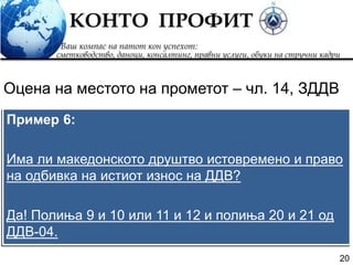 20
Пример 6:
Има ли македонското друштво истовремено и право
на одбивка на истиот износ на ДДВ?
Да! Полиња 9 и 10 или 11 и 12 и полиња 20 и 21 од
ДДВ-04.
Оцена на местото на прометот – чл. 14, ЗДДВ
 
