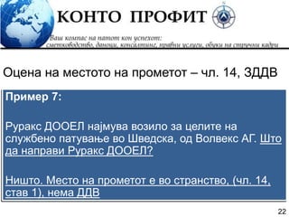 22
Пример 7:
Руракс ДООЕЛ најмува возило за целите на
службено патување во Шведска, од Волвекс АГ. Што
да направи Руракс ДООЕЛ?
Ништо. Место на прометот е во странство, (чл. 14,
став 1), нема ДДВ
Оцена на местото на прометот – чл. 14, ЗДДВ
 