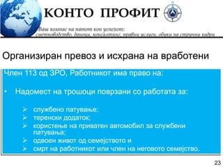 23
Член 113 од ЗРО, Работникот има право на:
• Надомест на трошоци поврзани со работата за:
 службено патување;
 теренски додаток;
 користење на приватен автомобил за службени
патувања;
 одвоен живот од семејството и
 смрт на работникот или член на неговото семејство.
Организиран превоз и исхрана на вработени
 