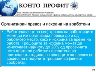 25
• Работодавачот на свој трошок на работниците
може да им организира превоз до и од
работното место, како и исхрана за време на
работа. Трошоците за исхрана можат да
изнесуваат најмногу до 20% од просечната
нето плата по работник исплатена во
претходната година, а трошоците за превоз во
висина на стварните трошоци во јавниот
сообраќај.
Организиран превоз и исхрана на вработени
 