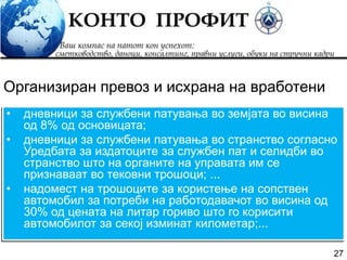 27
• дневници за службени патувања во земјата во висина
од 8% од основицата;
• дневници за службени патувања во странство согласно
Уредбата за издатоците за службен пат и селидби во
странство што на органите на управата им се
признаваат во тековни трошоци; ...
• надомест на трошоците за користење на сопствен
автомобил за потреби на работодавачот во висина од
30% од цената на литар гориво што го корисити
автомобилот за секој изминат километар;...
Организиран превоз и исхрана на вработени
 