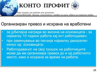28
• за јубилејна награда во висина на основицата - за
најмалку 10 години работа кај ист работодавач;
• при заминување во пензија најмалку двократен
износ од основицата;
• Работодавачот на свој трошок на работниците
може да им организира превоз до и од работното
место, како и исхрана за време на работа.
Организиран превоз и исхрана на вработени
 