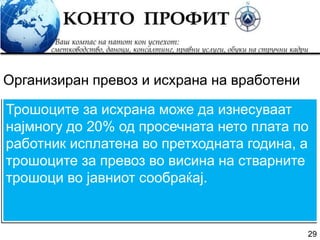 29
Трошоците за исхрана може да изнесуваат
најмногу до 20% од просечната нето плата по
работник исплатена во претходната година, а
трошоците за превоз во висина на стварните
трошоци во јавниот сообраќај.
Организиран превоз и исхрана на вработени
 