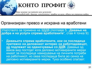 31
Упатството за примена на ЗДДВ (поглавје 5, „Давање на
добра и на услуги спрема вработените“, став 4 точка 9):
• Давањата спрема вработените, кои се последица
претежно на деловниот интерес на работодавецот,
не подлежат на оданочување со ДДВ. Давања од
ваков вид постојат кога деловно мотивираните мерки
имаат за последица намирување на личните потреби
на работникот, но оваа последица била во сенка на
деловно мотивираните мерки. Тука особено спаѓаат:
Организиран превоз и исхрана на вработени
 