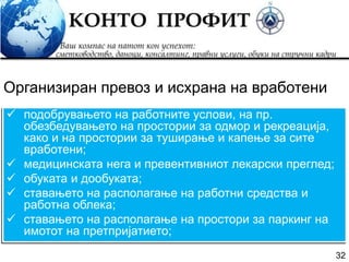 32
 подобрувањето на работните услови, на пр.
обезбедувањето на простории за одмор и рекреација,
како и на простории за туширање и капење за сите
вработени;
 медицинската нега и превентивниот лекарски преглед;
 обуката и дообуката;
 ставањето на располагање на работни средства и
работна облека;
 ставањето на располагање на простори за паркинг на
имотот на претпријатието;
Организиран превоз и исхрана на вработени
 