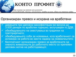 33
 давањата при деловни манифестации во висина до
3.000 денари по вработен годишно, вклучувајќи го ДДВ;
 обезбедувањето на сместувања во градинки на
претпријатието;
 обезбедувањето соби за ноќевање, кога вработениот се
ангажира на работа во места надвор од живеалиштето;
 бесплатниот организиран превоз за вработените од
нивното живеалиште до работното место со претежен
деловен мотив на работодавецот.
Организиран превоз и исхрана на вработени
 