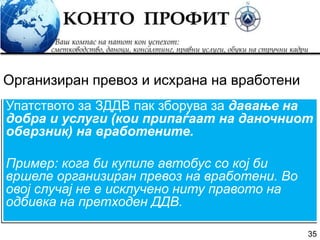 35
Упатството за ЗДДВ пак зборува за давање на
добра и услуги (кои припаѓаат на даночниот
обврзник) на вработените.
Пример: кога би купиле автобус со кој би
вршеле организиран превоз на вработени. Во
овој случај не е исклучено ниту правото на
одбивка на претходен ДДВ.
Организиран превоз и исхрана на вработени
 