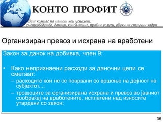 36
Закон за данок на добивка, член 9:
• Како непризнаени расходи за даночни цели се
сметаат:
– расходите кои не се поврзани со вршење на дејност на
субјектот...;
– трошоците за организирана исхрана и превоз во јавниот
сообраќај на вработените, исплатени над износите
утврдени со закон;
Организиран превоз и исхрана на вработени
 
