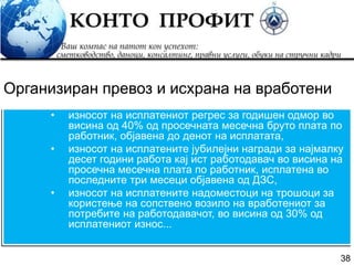 38
• износот на исплатениот регрес за годишен одмор во
висина од 40% од просечната месечна бруто плата по
работник, објавена до денот на исплатата,
• износот на исплатените јубилејни награди за најмалку
десет години работа кај ист работодавач во висина на
просечна месечна плата по работник, исплатена во
последните три месеци објавена од ДЗС,
• износот на исплатените надоместоци на трошоци за
користење на сопствено возило на вработениот за
потребите на работодавачот, во висина од 30% од
исплатениот износ...
Организиран превоз и исхрана на вработени
 