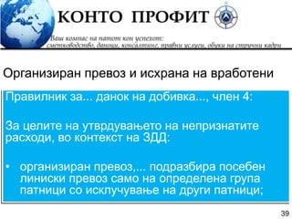 39
Правилник за... данок на добивка..., член 4:
За целите на утврдувањето на непризнатите
расходи, во контекст на ЗДД:
• организиран превоз,... подразбира посебен
линиски превоз само на определена група
патници со исклучување на други патници;
Организиран превоз и исхрана на вработени
 
