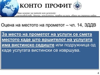 4
За место на прометот на услуги се смета
местото каде што вршителот на услугата
има вистинско седиште или подружница од
каде услугата вистински се извршува.
Оцена на местото на прометот – чл. 14, ЗДДВ
 