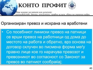 40
• Со посебниот линиски превоз на патници
се врши превоз на работници од дома до
местото на работа и обратно, врз основа на
договор склучен во писмена форма меѓу
правно лице кое го нарачува превозот и
превозникот во согласност со Законот за
превоз во патниот сообраќај;
Организиран превоз и исхрана на вработени
 