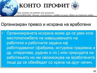 42
• Организираната исхрана може да се јави кога
местоположбата на извршувањето на
работите и работните задачи кај
работодавачот (фабрика, истурена градежна и
др. оператива, рудник и сл.) или природата на
работењето не им овозможува на вработените
лица да се обезбедат со храна на друг начин.
Организиран превоз и исхрана на вработени
 