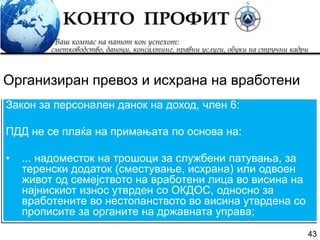 43
Закон за персонален данок на доход, член 6:
ПДД не се плаќа на примањата по основа на:
• ... надоместок на трошоци за службени патувања, за
теренски додаток (сместување, исхрана) или одвоен
живот од семејството на вработени лица во висина на
најнискиот износ утврден со ОКДОС, односно за
вработените во нестопанството во висина утврдена со
прописите за органите на државната управа;
Организиран превоз и исхрана на вработени
 