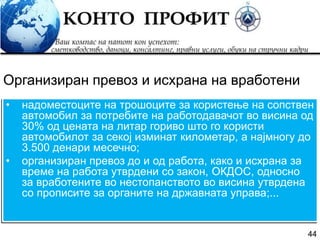44
• надоместоците на трошоците за користење на сопствен
автомобил за потребите на работодавачот во висина од
30% од цената на литар гориво што го користи
автомобилот за секој изминат километар, а најмногу до
3.500 денари месечно;
• организиран превоз до и од работа, како и исхрана за
време на работа утврдени со закон, ОКДОС, односно
за вработените во нестопанството во висина утврдена
со прописите за органите на државната управа;...
Организиран превоз и исхрана на вработени
 