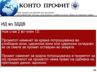 45
Нов став 2 во член 12:
Прометот наменет за крајна потрошувачка во
слободни зони, царински зони или царински складови
ќе се смета за промет остварен во земјата.
Промет наменет за крајна потрошувачка е прометот за
кој примателот на прометот нема право на одбивка на
претходен данок, односно:
ИД во ЗДДВ
 