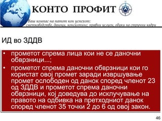 46
• прометот спрема лица кои не се даночни
обврзници...;
• прометот спрема даночни обврзници кои го
користат овој промет заради извршување
промет ослободен од данок според членот 23
од ЗДДВ и прометот спрема даночни
обврзници, кој доведува до исклучување на
правото на одбивка на претходниот данок
според членот 35 точки 2 до 6 од овој закон.
ИД во ЗДДВ
 