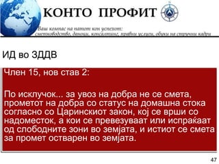 47
Член 15, нов став 2:
По исклучок... за увоз на добра не се смета,
прометот на добра со статус на домашна стока
согласно со Царинскиот закон, кој се врши со
надоместок, а кои се превезуваат или испраќаат
од слободните зони во земјата, и истиот се смета
за промет остварен во земјата.
ИД во ЗДДВ
 