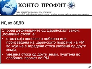 48
Според дефинициите од Царинскиот закон,
„домашна стока“ е:
• стока која целосно е добиена или
произведена на царинското подрачје на РМ,
во која не е вградена стока увезена од други
земји,
• увезена стока од други земји, пуштена во
слободен промет во РМ
ИД во ЗДДВ
 
