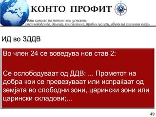 49
Во член 24 се воведува нов став 2:
Се ослободуваат од ДДВ: ... Прометот на
добра кои се превезуваат или испраќаат од
земјата во слободни зони, царински зони или
царински складови;...
ИД во ЗДДВ
 