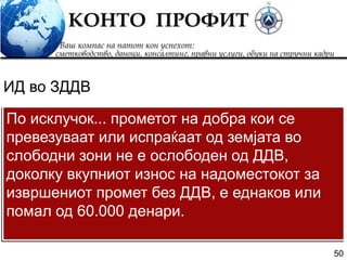 50
По исклучок... прометот на добра кои се
превезуваат или испраќаат од земјата во
слободни зони не е ослободен од ДДВ,
доколку вкупниот износ на надоместокот за
извршениот промет без ДДВ, е еднаков или
помал од 60.000 денари.
ИД во ЗДДВ
 