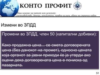 51
Промени во ЗПДД, член 50 (капитални добивки):
Како продажна цена... се смета договорената
цена (без данокот на промет), односно цената
која органот за јавни приходи ќе ја утврди ако
оцени дека договорената цена е пониска од
пазарната.
Измени во ЗПДД
 